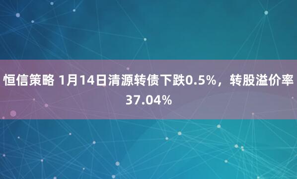 恒信策略 1月14日清源转债下跌0.5%,转股溢价率37.04%