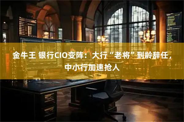 金牛王 银行CIO变阵：大行“老将”到龄辞任，中小行加速抢人