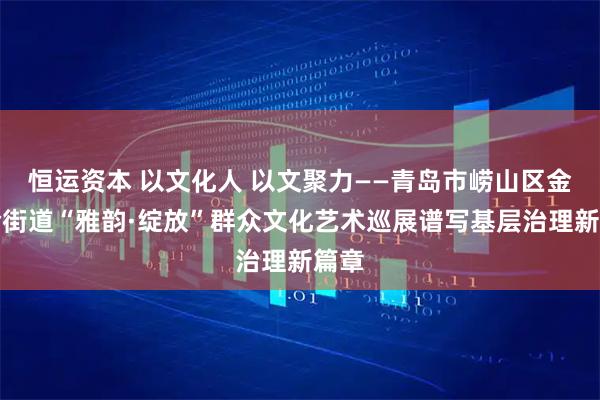 恒运资本 以文化人 以文聚力——青岛市崂山区金家岭街道“雅韵·绽放”群众文化艺术巡展谱写基层治理新篇章