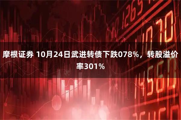 摩根证券 10月24日武进转债下跌078%，转股溢价率301%
