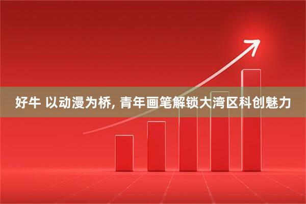 好牛 以动漫为桥, 青年画笔解锁大湾区科创魅力