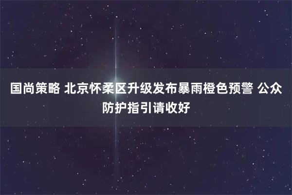 国尚策略 北京怀柔区升级发布暴雨橙色预警 公众防护指引请收好